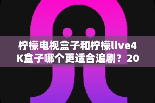 柠檬电视盒子和柠檬live4K盒子哪个更适合追剧?2025年追剧党最值得看的深度选购指南 柠檬电视盒子和柠檬live4K盒子哪个更适合追剧?2025年追剧党最值得看的深度选购指南
