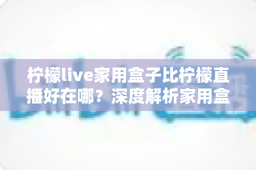 柠檬live家用盒子比柠檬直播好在哪？深度解析家用盒子的六大核心优势与选购指南