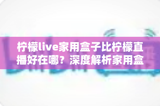 柠檬live家用盒子比柠檬直播好在哪？深度解析家用盒子的六大核心优势与选购指南