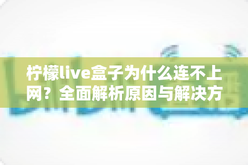 柠檬live盒子为什么连不上网?全面解析原因与解决方案指南 柠檬live盒子为什么连不上网?全面解析原因与解决方案指南