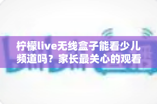 柠檬live无线盒子能看少儿频道吗？家长最关心的观看指南与实用技巧全解析