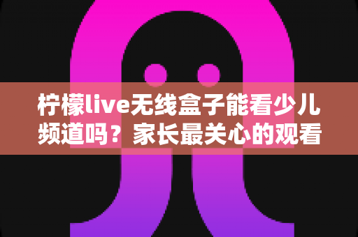 柠檬live无线盒子能看少儿频道吗？家长最关心的观看指南与实用技巧全解析