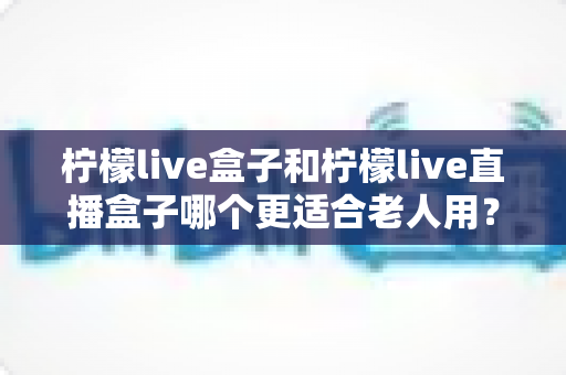 柠檬live盒子和柠檬live直播盒子哪个更适合老人用?——为爸妈挑选电视盒子的一站式选购指南 柠檬live盒子和柠檬live直播盒子哪个更适合老人用?——为爸妈挑选电视盒子的一站式选购指南