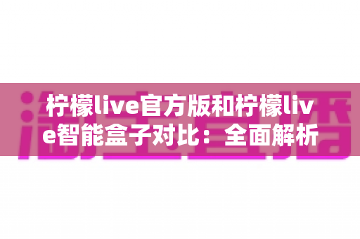 柠檬live官方版和柠檬live智能盒子对比:全面解析两款产品的差异与选购指南 柠檬live官方版和柠檬live智能盒子对比:全面解析两款产品的差异与选购指南