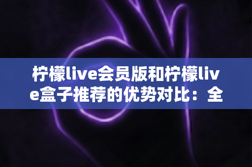 柠檬live会员版和柠檬live盒子推荐的优势对比:全面解析助你选出最适合的观影方案 柠檬live会员版和柠檬live盒子推荐的优势对比:全面解析助你选出最适合的观影方案