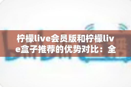 柠檬live会员版和柠檬live盒子推荐的优势对比:全面解析助你选出最适合的观影方案 柠檬live会员版和柠檬live盒子推荐的优势对比:全面解析助你选出最适合的观影方案