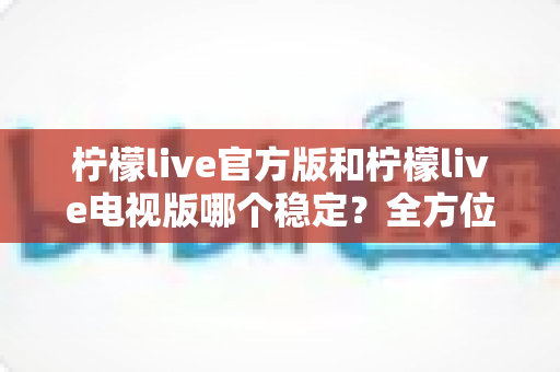 柠檬live官方版和柠檬live电视版哪个稳定?全方位对比解析与实用选择指南 柠檬live官方版和柠檬live电视版哪个稳定?全方位对比解析与实用选择指南