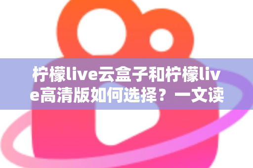 柠檬live云盒子和柠檬live高清版如何选择?一文读懂两大版本的差异与选购技巧 柠檬live云盒子和柠檬live高清版如何选择?一文读懂两大版本的差异与选购技巧