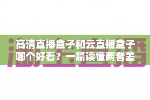 高清直播盒子和云直播盒子哪个好看?一篇读懂两者差异的深度选购指南 高清直播盒子和云直播盒子哪个好看?一篇读懂两者差异的深度选购指南