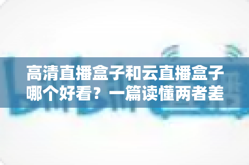 高清直播盒子和云直播盒子哪个好看？一篇读懂两者差异的深度选购指南