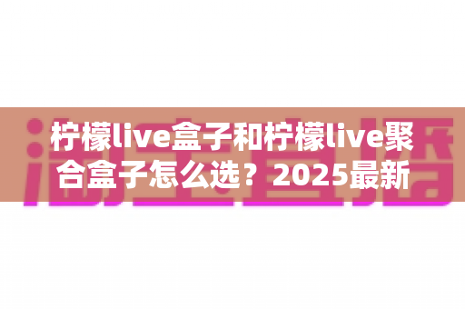 柠檬live盒子和柠檬live聚合盒子怎么选?2025最新选购指南帮你一次搞懂 柠檬live盒子和柠檬live聚合盒子怎么选?2025最新选购指南帮你一次搞懂