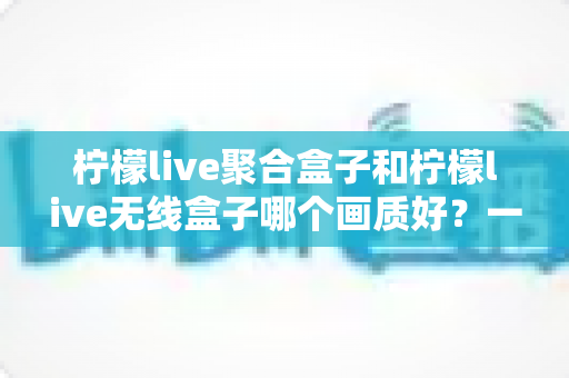 柠檬live聚合盒子和柠檬live无线盒子哪个画质好？一文看懂两代盒子的画质差异与选购指南
