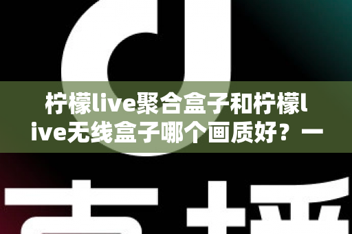 柠檬live聚合盒子和柠檬live无线盒子哪个画质好？一文看懂两代盒子的画质差异与选购指南