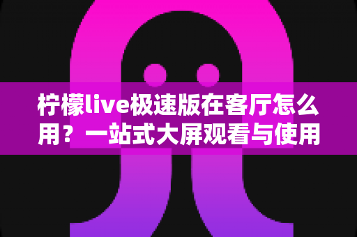 柠檬live极速版在客厅怎么用?一站式大屏观看与使用全攻略,让客厅秒变家庭影院 柠檬live极速版在客厅怎么用?一站式大屏观看与使用全攻略,让客厅秒变家庭影院