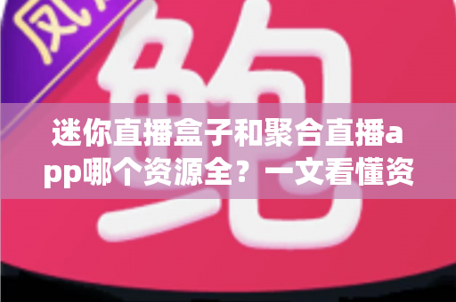 迷你直播盒子和聚合直播app哪个资源全？一文看懂资源覆盖、体验与选购全攻略