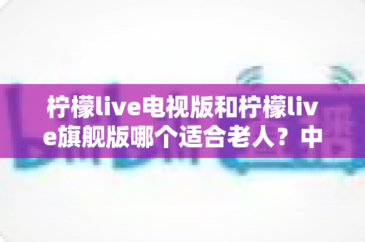 柠檬live电视版和柠檬live旗舰版哪个适合老人?中老年家庭选版本、装应用的实用选购指南 柠檬live电视版和柠檬live旗舰版哪个适合老人?中老年家庭选版本、装应用的实用选购指南