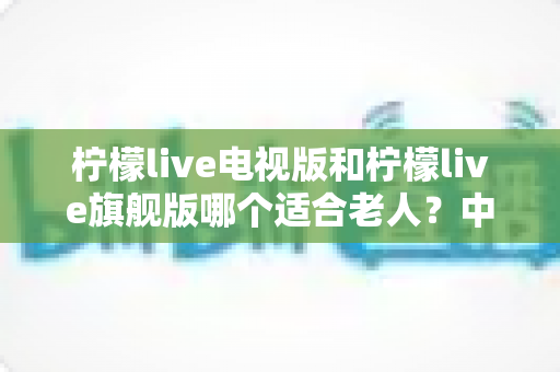 柠檬live电视版和柠檬live旗舰版哪个适合老人?中老年家庭选版本、装应用的实用选购指南 柠檬live电视版和柠檬live旗舰版哪个适合老人?中老年家庭选版本、装应用的实用选购指南