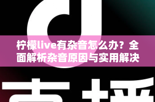 柠檬live有杂音怎么办？全面解析杂音原因与实用解决方案，让你直播畅听无阻