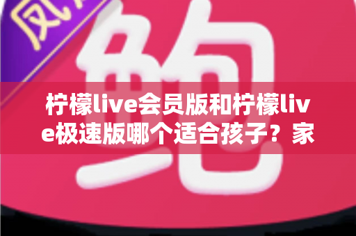 柠檬live会员版和柠檬live极速版哪个适合孩子？家长必读的全方位对比与选择指南