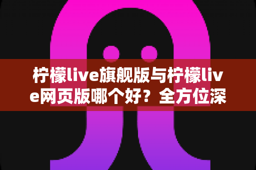 柠檬live旗舰版与柠檬live网页版哪个好？全方位深度对比评测，帮你找到最适合自己的使用方案