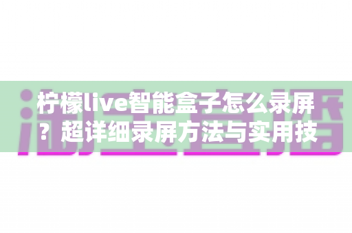 柠檬live智能盒子怎么录屏？超详细录屏方法与实用技巧全攻略