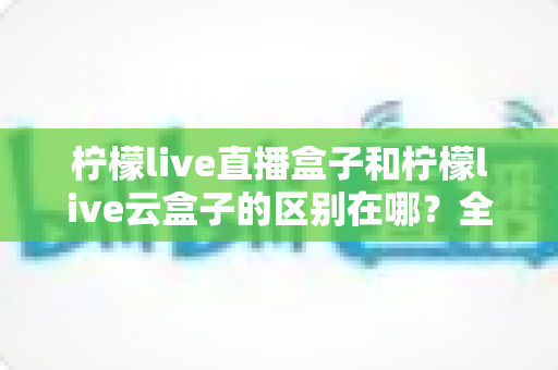 柠檬live直播盒子和柠檬live云盒子的区别在哪?全面对比解析帮你选对设备 柠檬live直播盒子和柠檬live云盒子的区别在哪?全面对比解析帮你选对设备