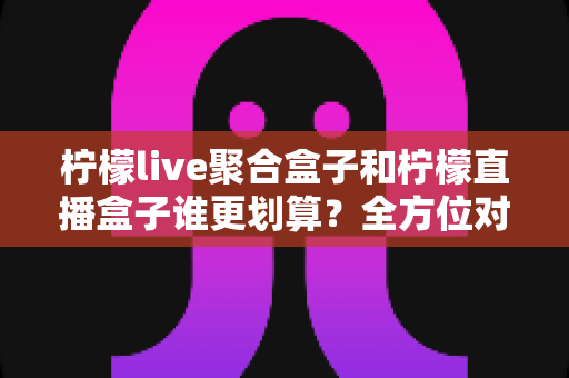 柠檬live聚合盒子和柠檬直播盒子谁更划算?全方位对比帮你选出高性价比之选 柠檬live聚合盒子和柠檬直播盒子谁更划算?全方位对比帮你选出高性价比之选