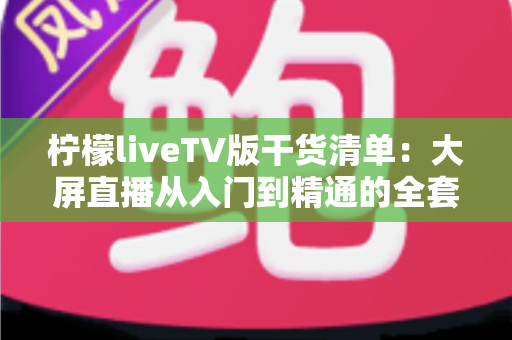 柠檬liveTV版干货清单:大屏直播从入门到精通的全套实用攻略 柠檬liveTV版干货清单:大屏直播从入门到精通的全套实用攻略