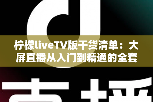 柠檬liveTV版干货清单:大屏直播从入门到精通的全套实用攻略 柠檬liveTV版干货清单:大屏直播从入门到精通的全套实用攻略