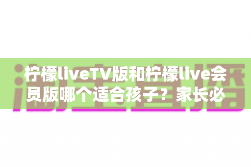 柠檬liveTV版和柠檬live会员版哪个适合孩子？家长必读的完整选择指南