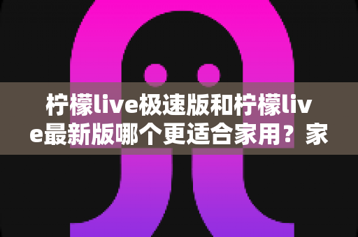 柠檬live极速版和柠檬live最新版哪个更适合家用？家庭用户实用选购指南
