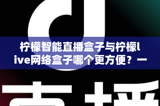 柠檬智能直播盒子与柠檬live网络盒子哪个更方便?一文读懂两款热门电视盒子的真实差异 柠檬智能直播盒子与柠檬live网络盒子哪个更方便?一文读懂两款热门电视盒子的真实差异
