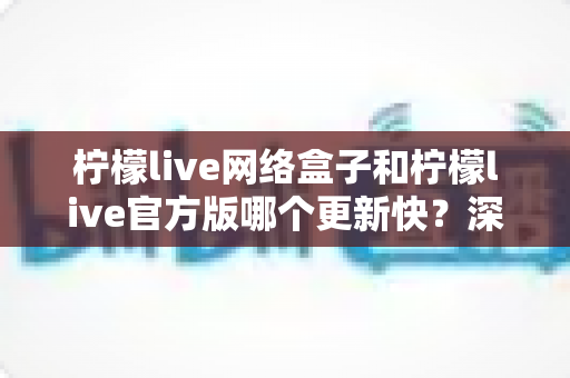 柠檬live网络盒子和柠檬live官方版哪个更新快？深度对比全解析
