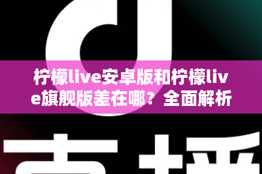 柠檬live安卓版和柠檬live旗舰版差在哪？全面解析两大版本核心差异与选择指南