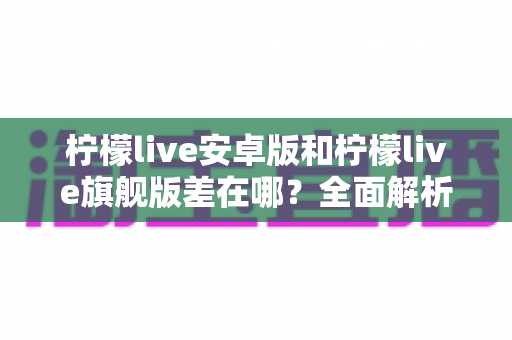 柠檬live安卓版和柠檬live旗舰版差在哪？全面解析两大版本核心差异与选择指南