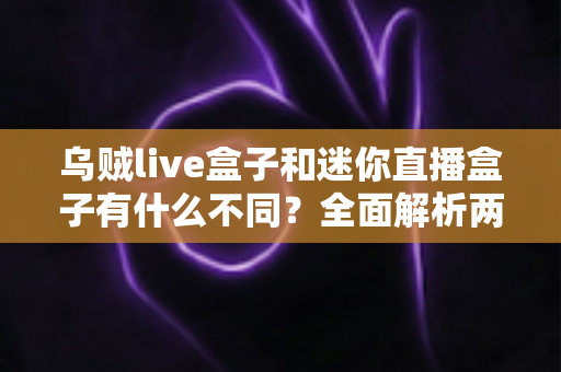 乌贼live盒子和迷你直播盒子有什么不同？全面解析两大热门直播盒子的核心差异与选购指南