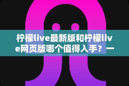 柠檬live最新版和柠檬live网页版哪个值得入手？一文看懂两大版本的真实差异