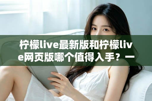 柠檬live最新版和柠檬live网页版哪个值得入手？一文看懂两大版本的真实差异