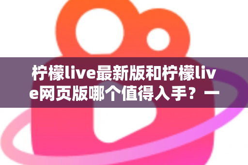 柠檬live最新版和柠檬live网页版哪个值得入手？一文看懂两大版本的真实差异