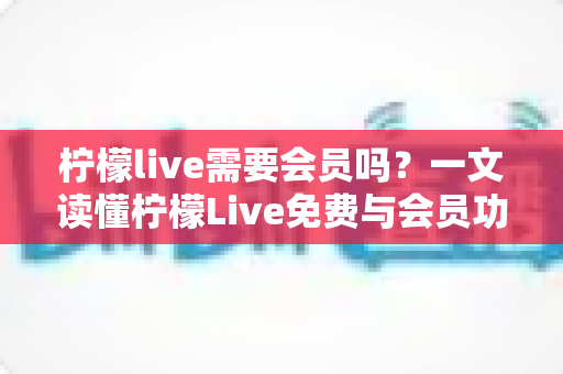 柠檬live需要会员吗？一文读懂柠檬Live免费与会员功能全解析