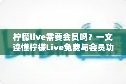 柠檬live需要会员吗？一文读懂柠檬Live免费与会员功能全解析