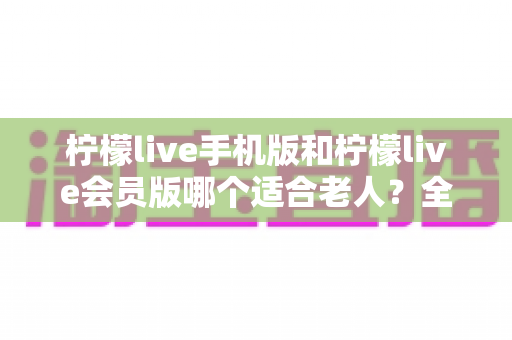 柠檬live手机版和柠檬live会员版哪个适合老人?全面对比分析与实用选购指南 柠檬live手机版和柠檬live会员版哪个适合老人?全面对比分析与实用选购指南
