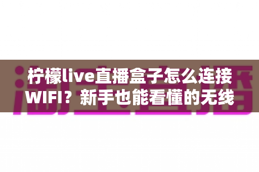 柠檬live直播盒子怎么连接WIFI？新手也能看懂的无线网络配置全攻略