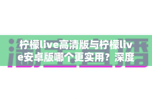 柠檬live高清版与柠檬live安卓版哪个更实用?深度对比评测帮你选对版本 柠檬live高清版与柠檬live安卓版哪个更实用?深度对比评测帮你选对版本