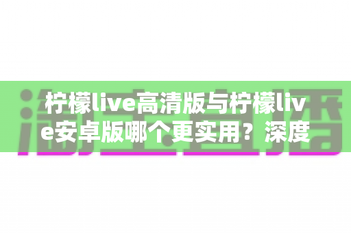 柠檬live高清版与柠檬live安卓版哪个更实用？深度对比评测帮你选对版本