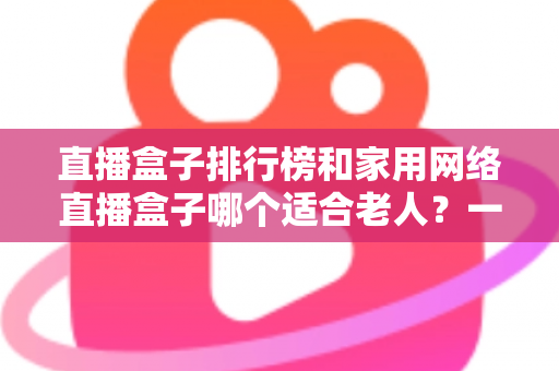 直播盒子排行榜和家用网络直播盒子哪个适合老人？一文读懂孝心选购指南