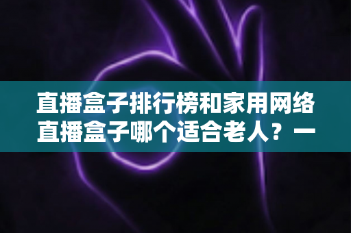 直播盒子排行榜和家用网络直播盒子哪个适合老人？一文读懂孝心选购指南
