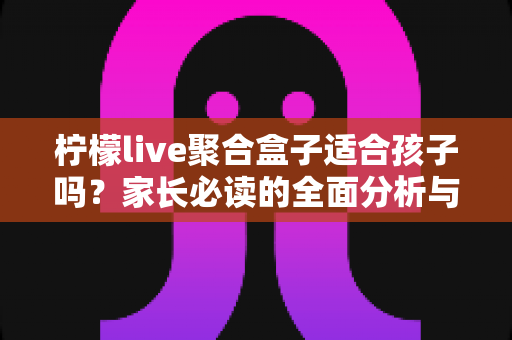 柠檬live聚合盒子适合孩子吗？家长必读的全面分析与安全使用指南