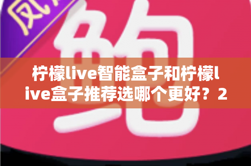 柠檬live智能盒子和柠檬live盒子推荐选哪个更好？2025年最全选购指南与深度对比分析