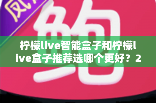 柠檬live智能盒子和柠檬live盒子推荐选哪个更好？2025年最全选购指南与深度对比分析